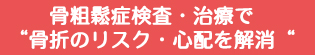 骨粗鬆症検査・治療で“骨折のリスク・心配を解消“